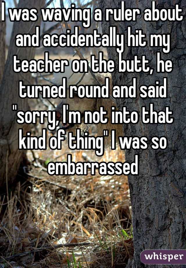 I was waving a ruler about and accidentally hit my teacher on the butt, he turned round and said "sorry, I'm not into that kind of thing" I was so embarrassed