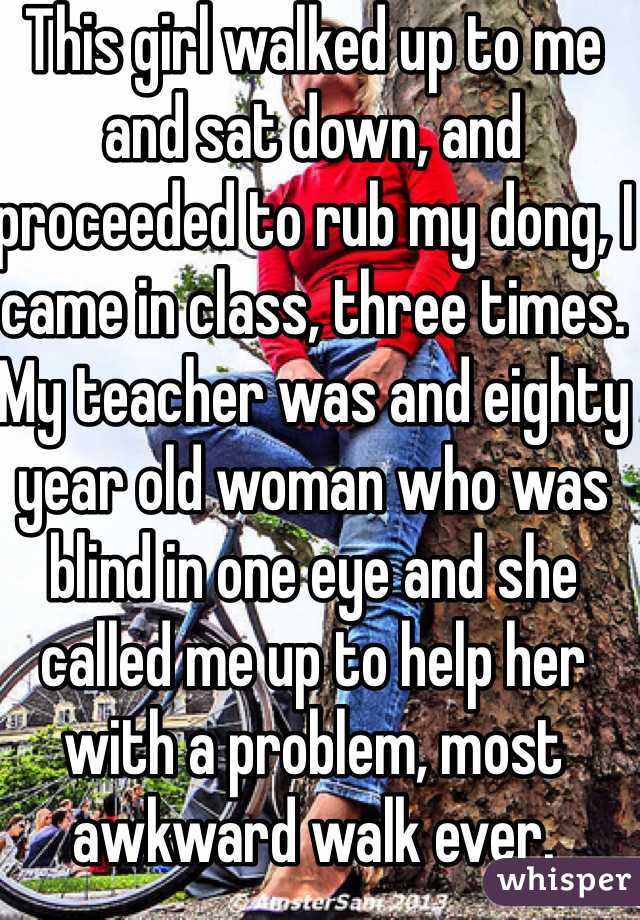 This girl walked up to me and sat down, and proceeded to rub my dong, I came in class, three times. My teacher was and eighty year old woman who was blind in one eye and she called me up to help her with a problem, most awkward walk ever.