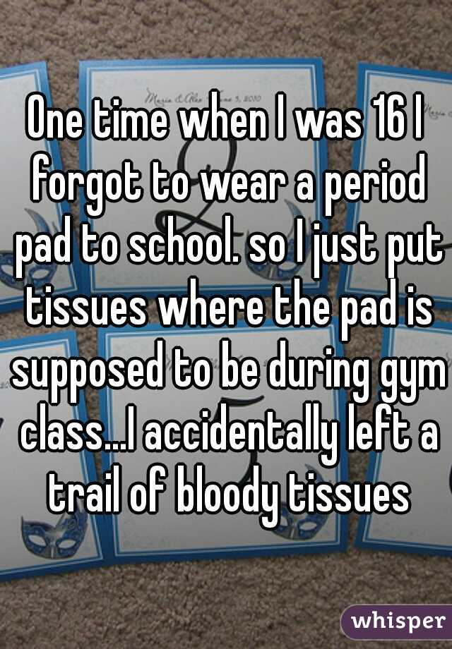 One time when I was 16 I forgot to wear a period pad to school. so I just put tissues where the pad is supposed to be during gym class...I accidentally left a trail of bloody tissues