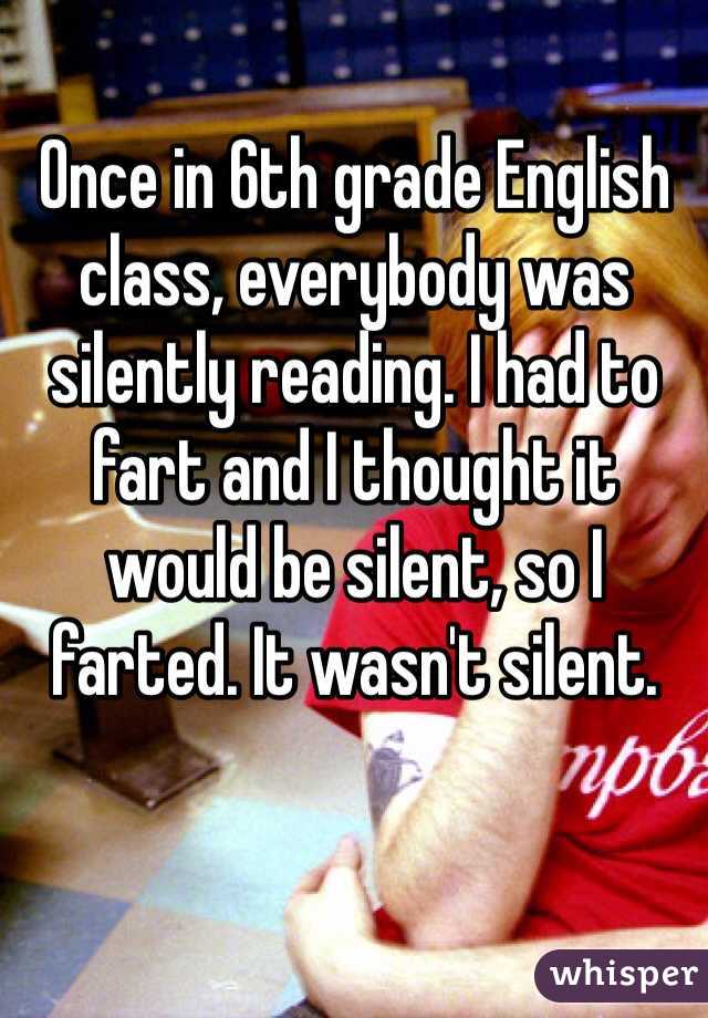 Once in 6th grade English class, everybody was silently reading. I had to fart and I thought it would be silent, so I farted. It wasn't silent.