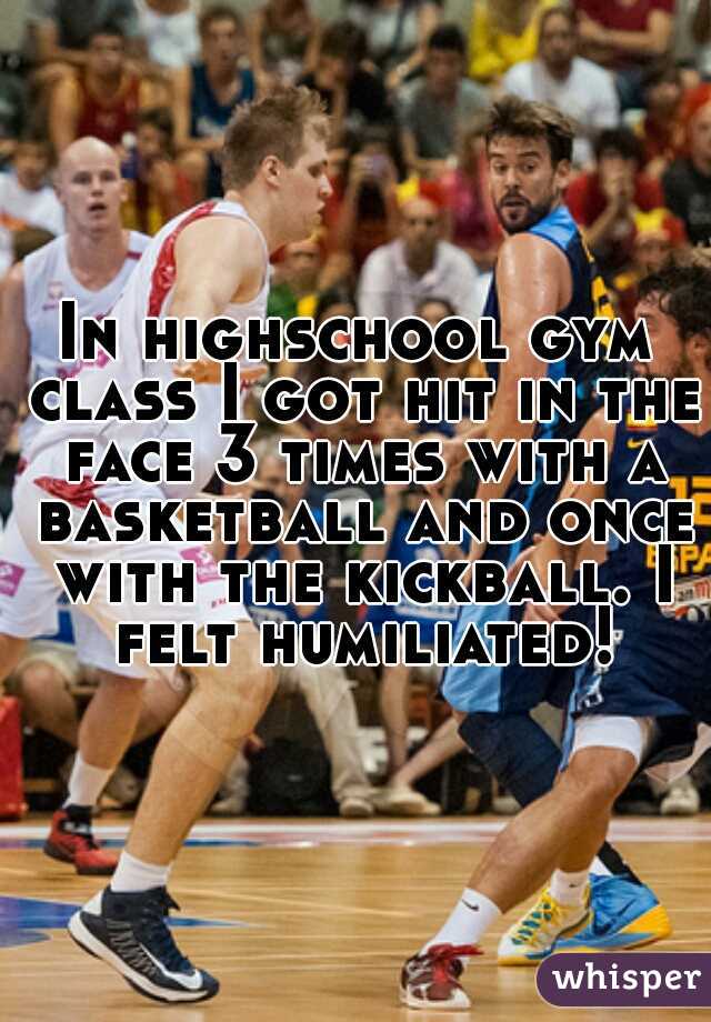 In highschool gym class I got hit in the face 3 times with a basketball and once with the kickball. I felt humiliated!