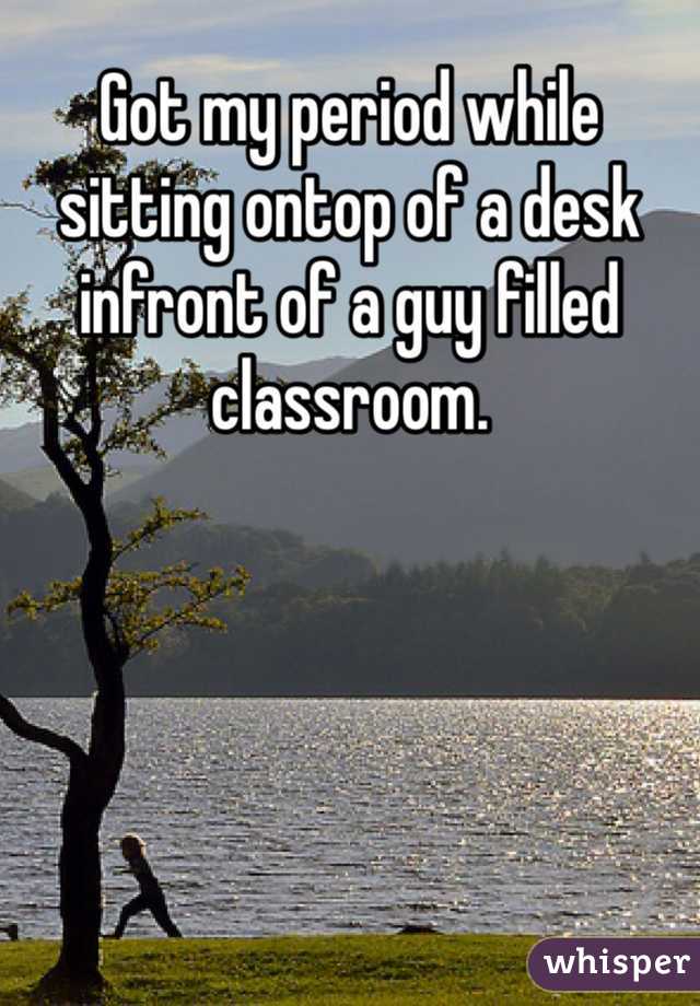 Got my period while sitting ontop of a desk infront of a guy filled classroom.