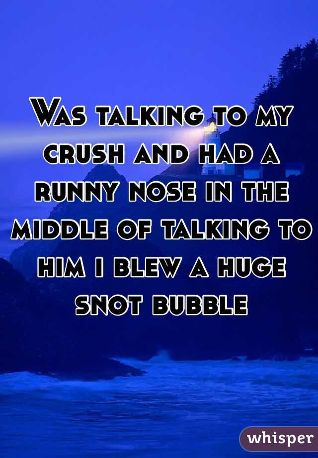 Was talking to my crush and had a runny nose in the middle of talking to him i blew a huge snot bubble 