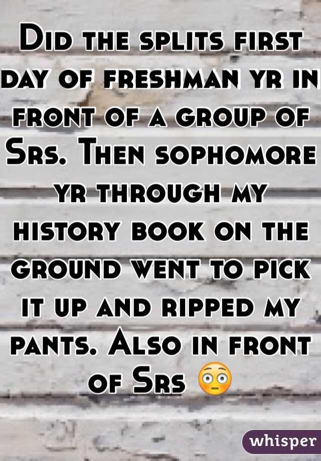 Did the splits first day of freshman yr in front of a group of Srs. Then sophomore yr through my history book on the ground went to pick it up and ripped my pants. Also in front of Srs 😳