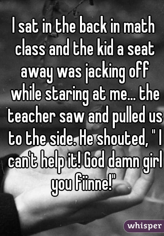 I sat in the back in math class and the kid a seat away was jacking off while staring at me... the teacher saw and pulled us to the side. He shouted, " I can't help it! God damn girl you fiinne!" 