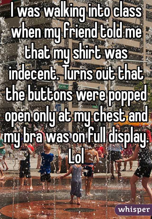 I was walking into class when my friend told me that my shirt was indecent. Turns out that the buttons were popped open only at my chest and my bra was on full display. Lol