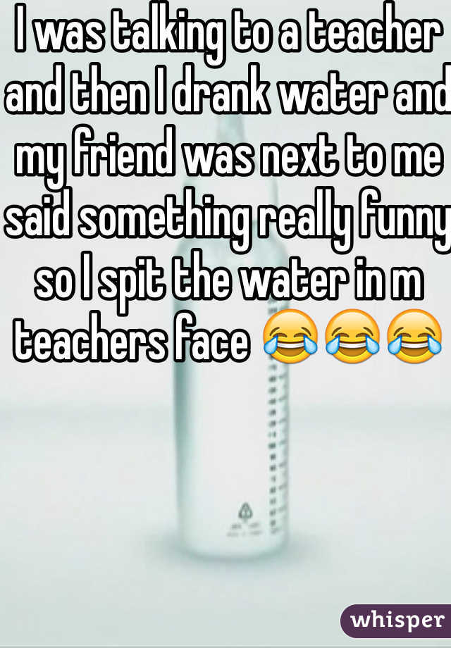 I was talking to a teacher and then I drank water and my friend was next to me said something really funny so I spit the water in m teachers face 😂😂😂