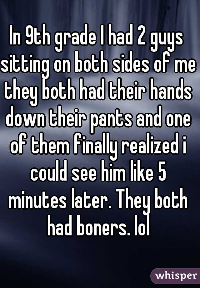 In 9th grade I had 2 guys sitting on both sides of me they both had their hands down their pants and one of them finally realized i could see him like 5 minutes later. They both had boners. lol