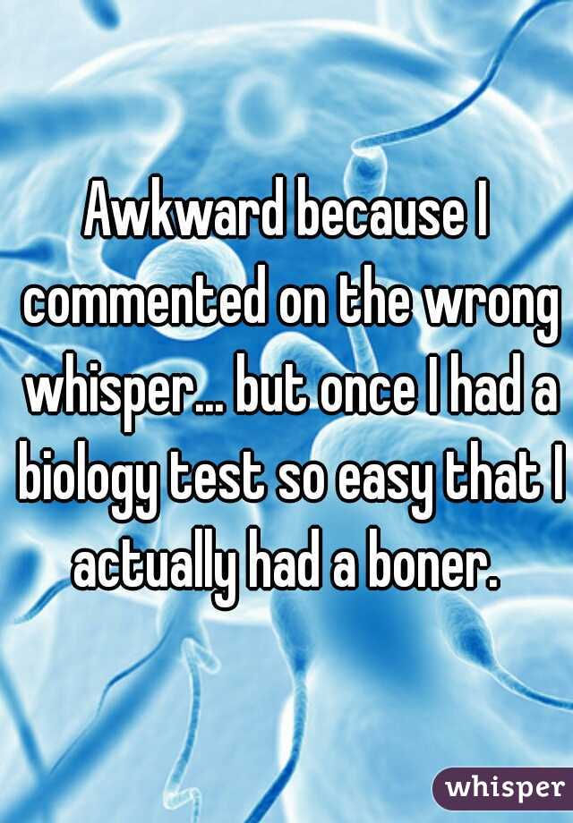 Awkward because I commented on the wrong whisper... but once I had a biology test so easy that I actually had a boner. 