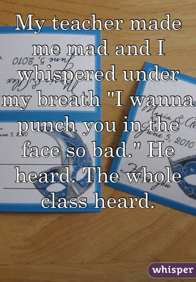 My teacher made me mad and I whispered under my breath "I wanna punch you in the face so bad." He heard. The whole class heard. 