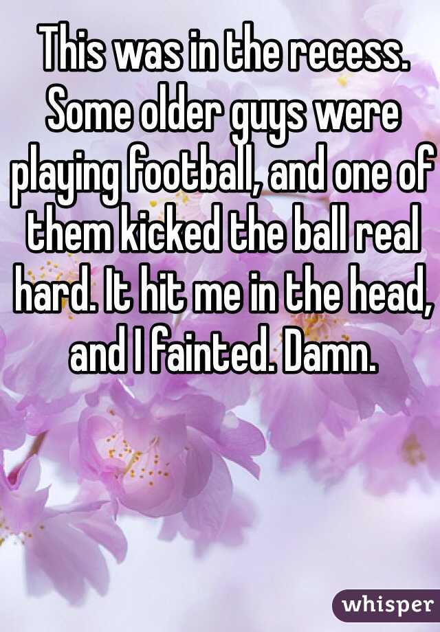 This was in the recess. Some older guys were playing football, and one of them kicked the ball real hard. It hit me in the head, and I fainted. Damn.