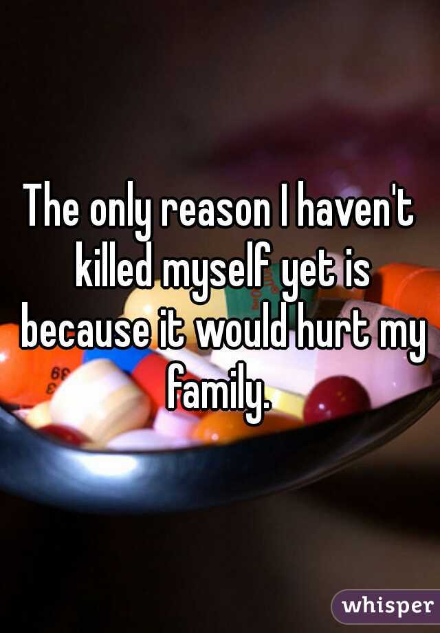 The only reason I haven't killed myself yet is because it would hurt my family. 
