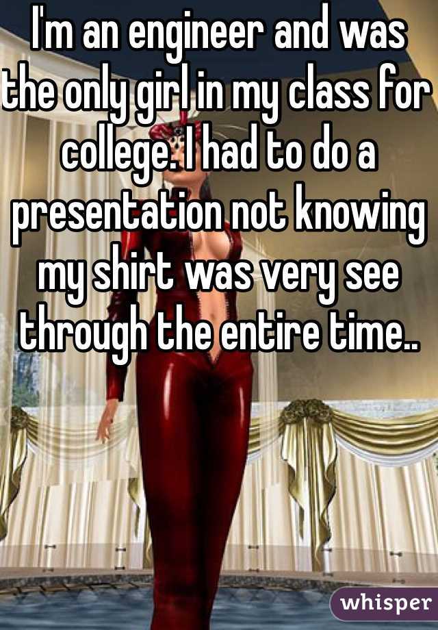 I'm an engineer and was the only girl in my class for college. I had to do a presentation not knowing my shirt was very see through the entire time..