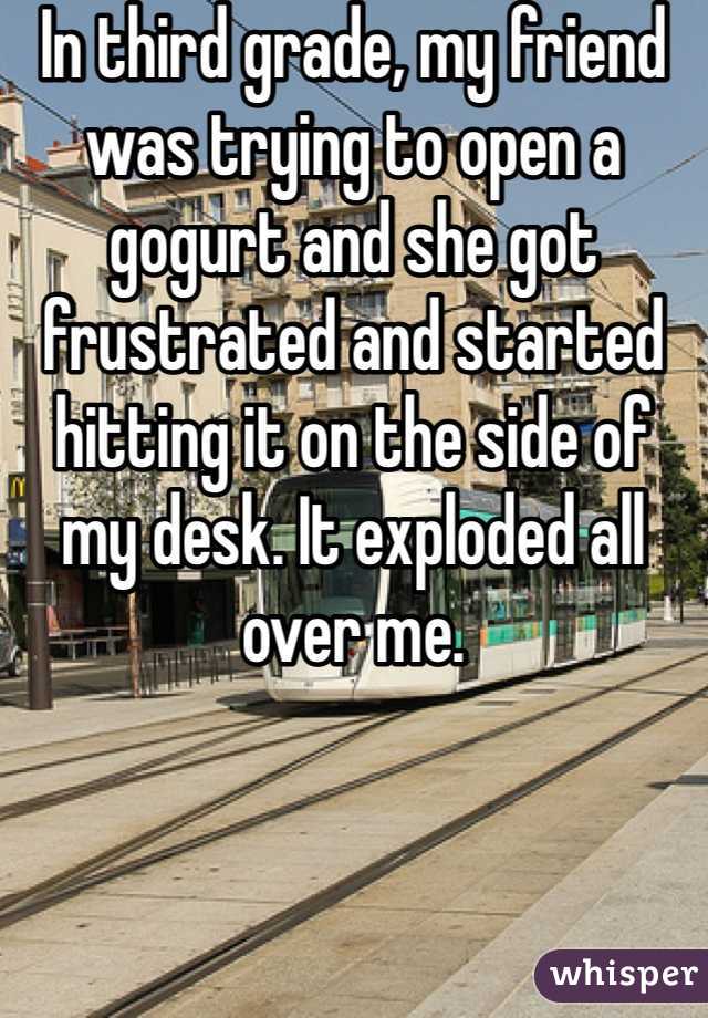 In third grade, my friend was trying to open a gogurt and she got frustrated and started hitting it on the side of my desk. It exploded all over me. 