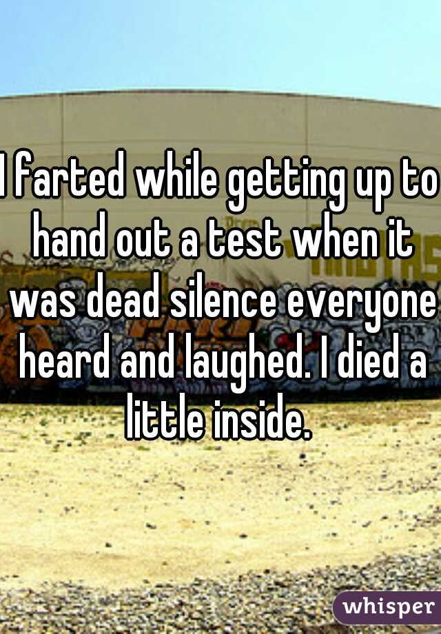 I farted while getting up to hand out a test when it was dead silence everyone heard and laughed. I died a little inside. 