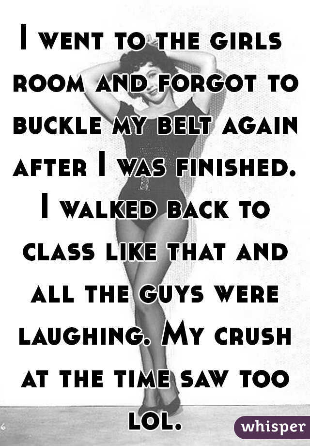 I went to the girls room and forgot to buckle my belt again after I was finished. I walked back to class like that and all the guys were laughing. My crush at the time saw too lol.