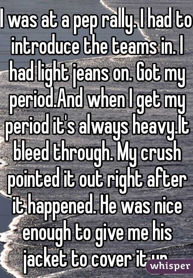 I was at a pep rally. I had to introduce the teams in. I had light jeans on. Got my period.And when I get my period it's always heavy.It bleed through. My crush pointed it out right after it happened. He was nice enough to give me his jacket to cover it up. 