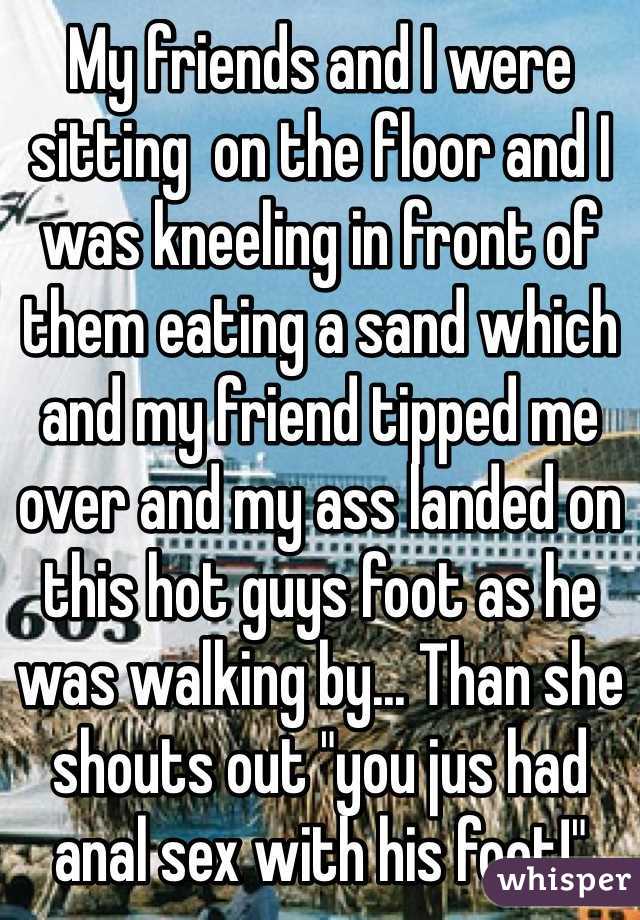 My friends and I were sitting  on the floor and I was kneeling in front of them eating a sand which and my friend tipped me over and my ass landed on this hot guys foot as he was walking by... Than she shouts out "you jus had anal sex with his foot!"