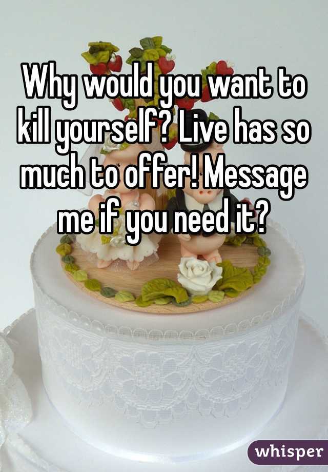 Why would you want to kill yourself? Live has so much to offer! Message me if you need it?