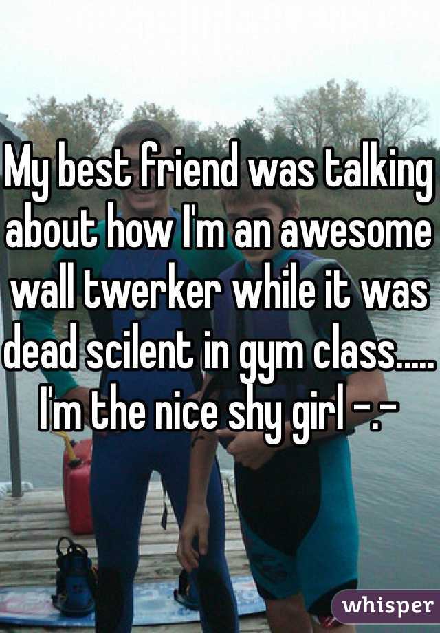 My best friend was talking about how I'm an awesome wall twerker while it was dead scilent in gym class..... I'm the nice shy girl -.-