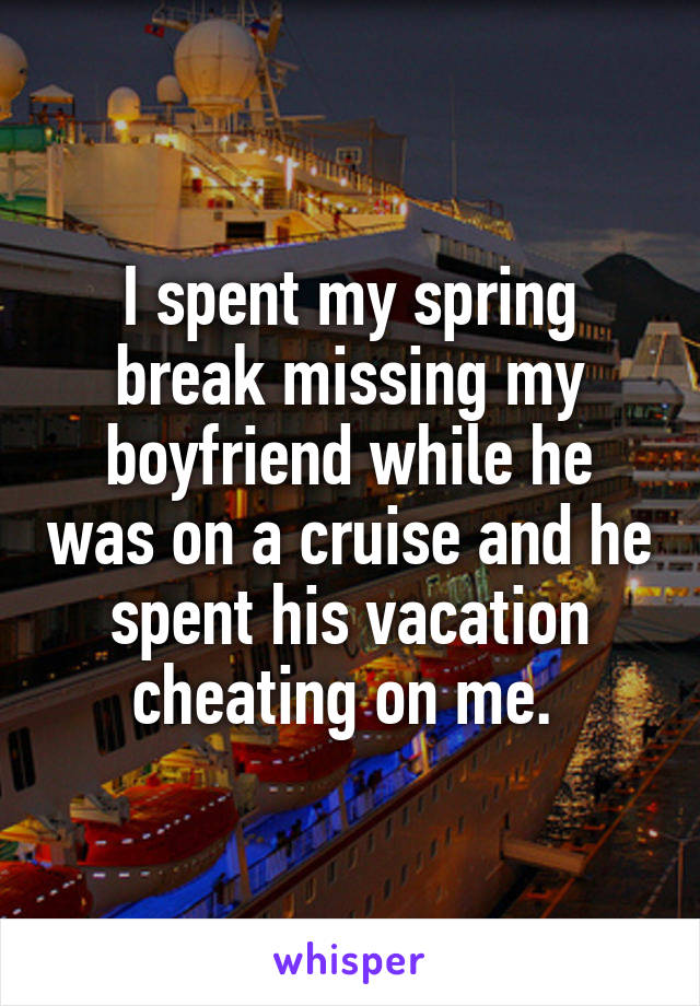 I spent my spring break missing my boyfriend while he was on a cruise and he spent his vacation cheating on me. 