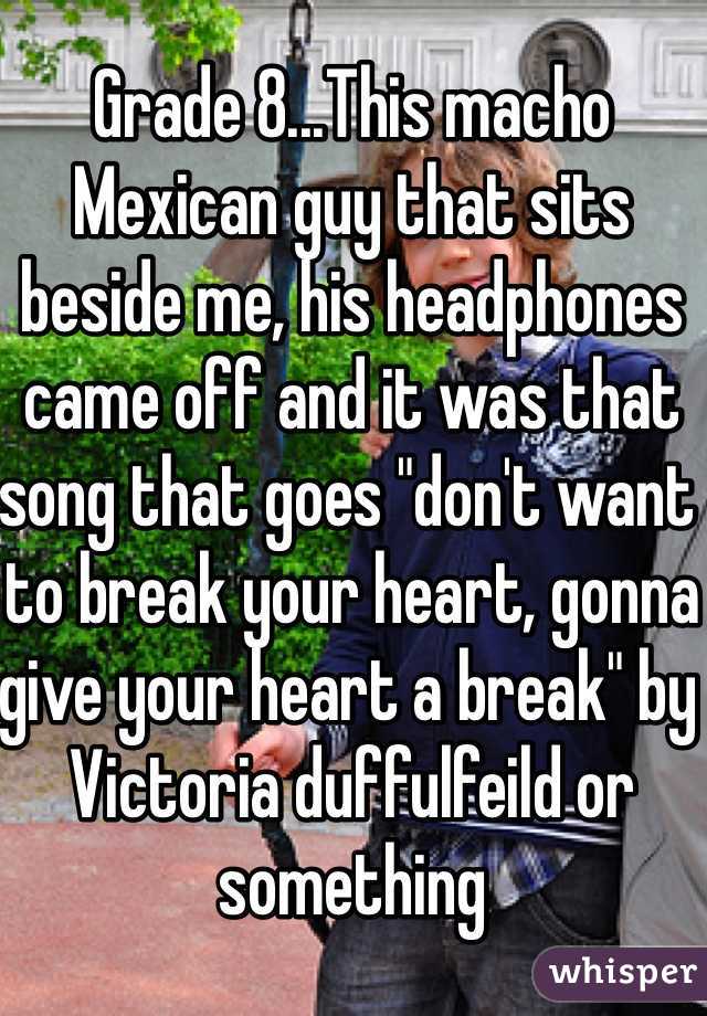 Grade 8...This macho Mexican guy that sits beside me, his headphones came off and it was that song that goes "don't want to break your heart, gonna give your heart a break" by Victoria duffulfeild or something