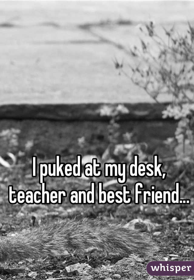 I puked at my desk, teacher and best friend...