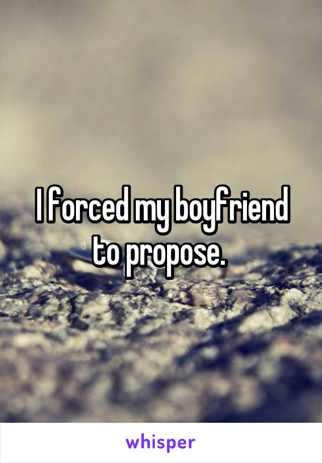 I forced my boyfriend to propose. 