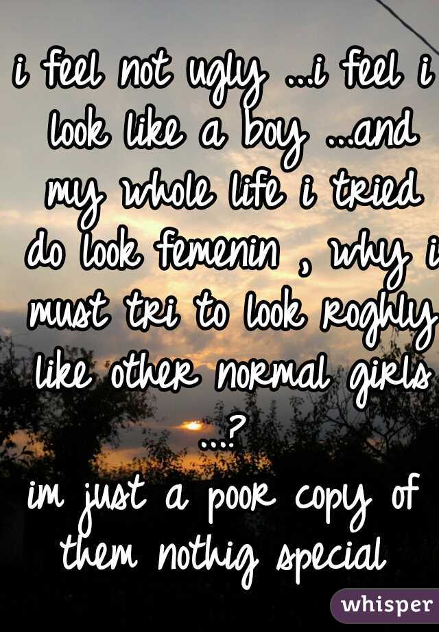 i feel not ugly ...i feel i look like a boy ...and my whole life i tried do look femenin , why i must tri to look roghly like other normal girls ...? 
im just a poor copy of them nothig special 