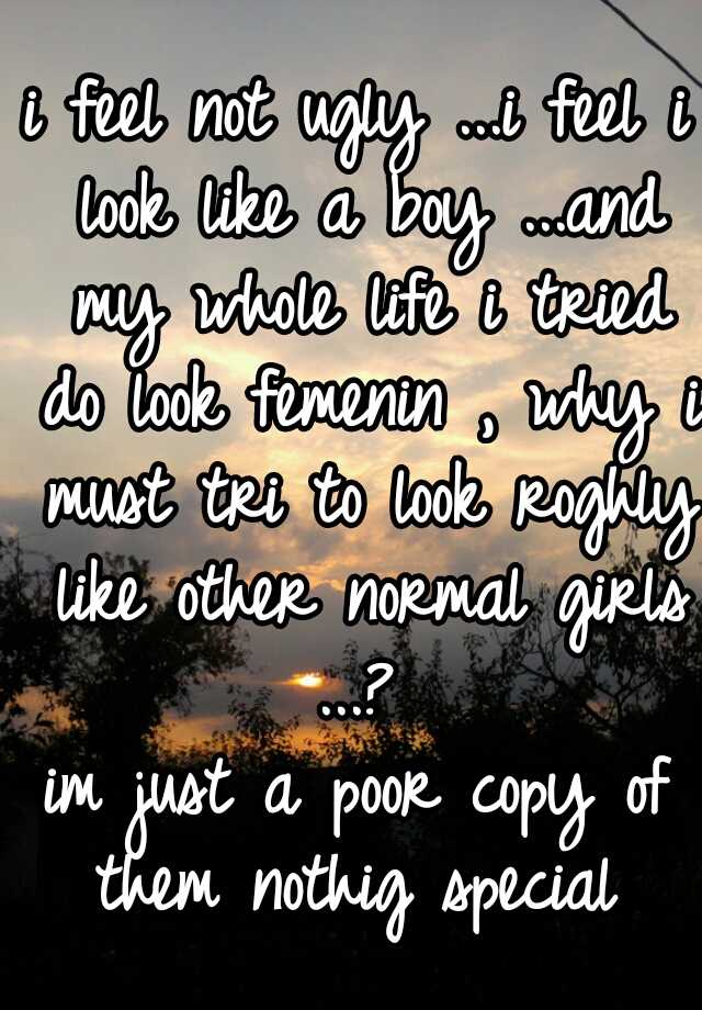 i feel not ugly ...i feel i look like a boy ...and my whole life i tried do look femenin , why i must tri to look roghly like other normal girls ...? 
im just a poor copy of them nothig special 