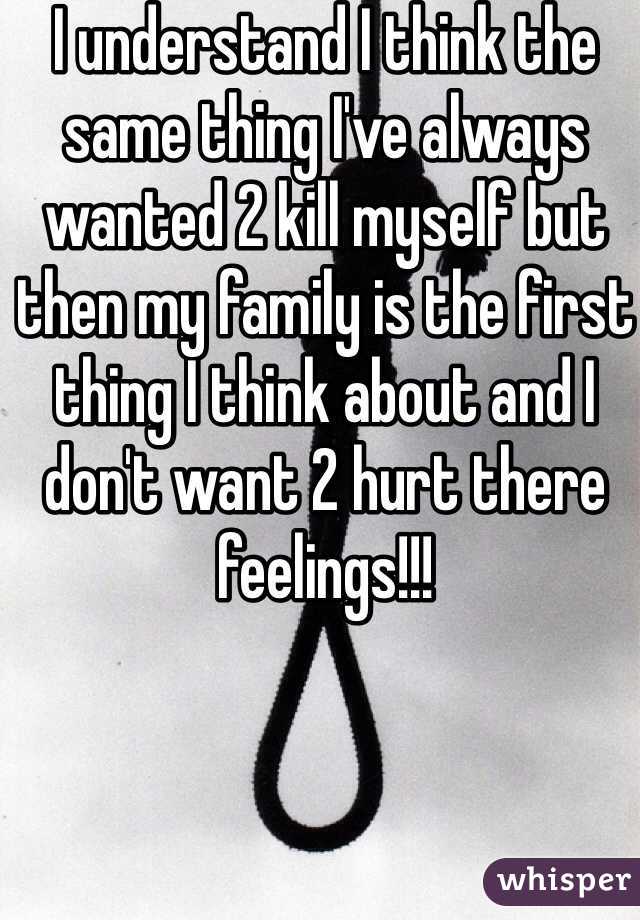 I understand I think the same thing I've always wanted 2 kill myself but then my family is the first thing I think about and I don't want 2 hurt there feelings!!!
