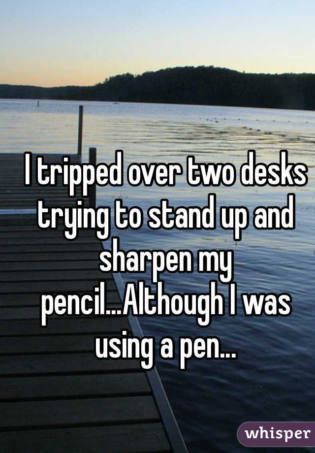 I tripped over two desks trying to stand up and sharpen my pencil...Although I was using a pen...