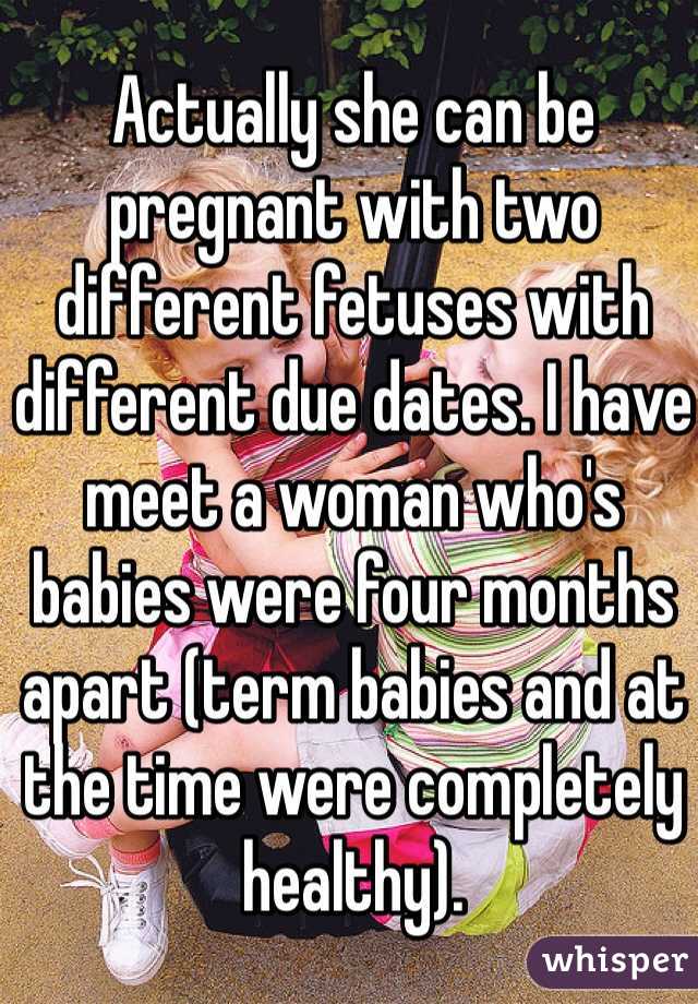 Actually she can be pregnant with two different fetuses with different due dates. I have meet a woman who's babies were four months apart (term babies and at the time were completely healthy).