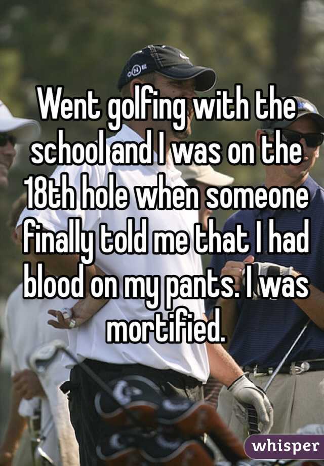 Went golfing with the school and I was on the  18th hole when someone finally told me that I had blood on my pants. I was mortified. 