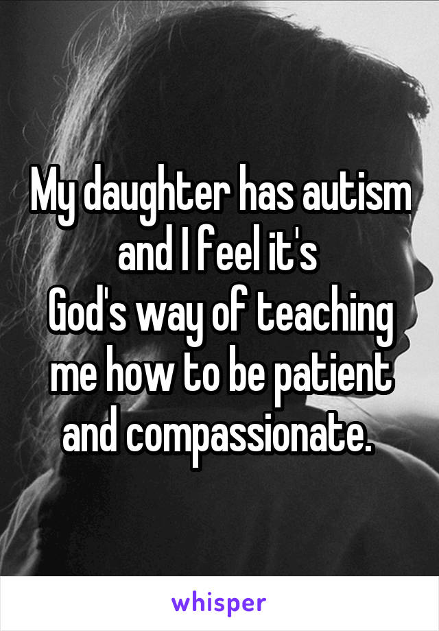 My daughter has autism and I feel it's 
God's way of teaching me how to be patient and compassionate. 