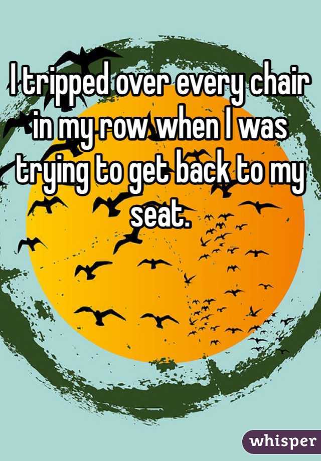 I tripped over every chair in my row when I was trying to get back to my seat.