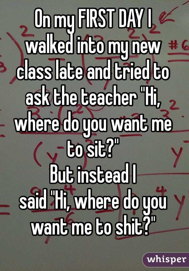 On my FIRST DAY I 
walked into my new 
class late and tried to 
ask the teacher "Hi, 
where do you want me 
to sit?" 
But instead I 
said "Hi, where do you 
want me to shit?"