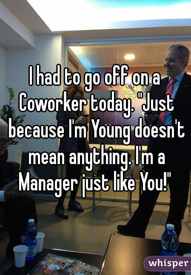 I had to go off on a Coworker today. "Just because I'm Young doesn't mean anything. I'm a Manager just like You!" 