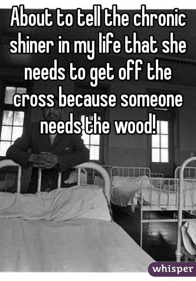 About to tell the chronic shiner in my life that she needs to get off the cross because someone needs the wood!