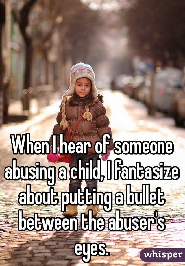 When I hear of someone abusing a child, I fantasize about putting a bullet between the abuser's eyes.