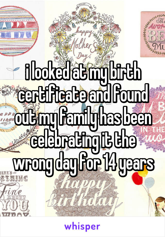 i looked at my birth certificate and found out my family has been celebrating it the wrong day for 14 years