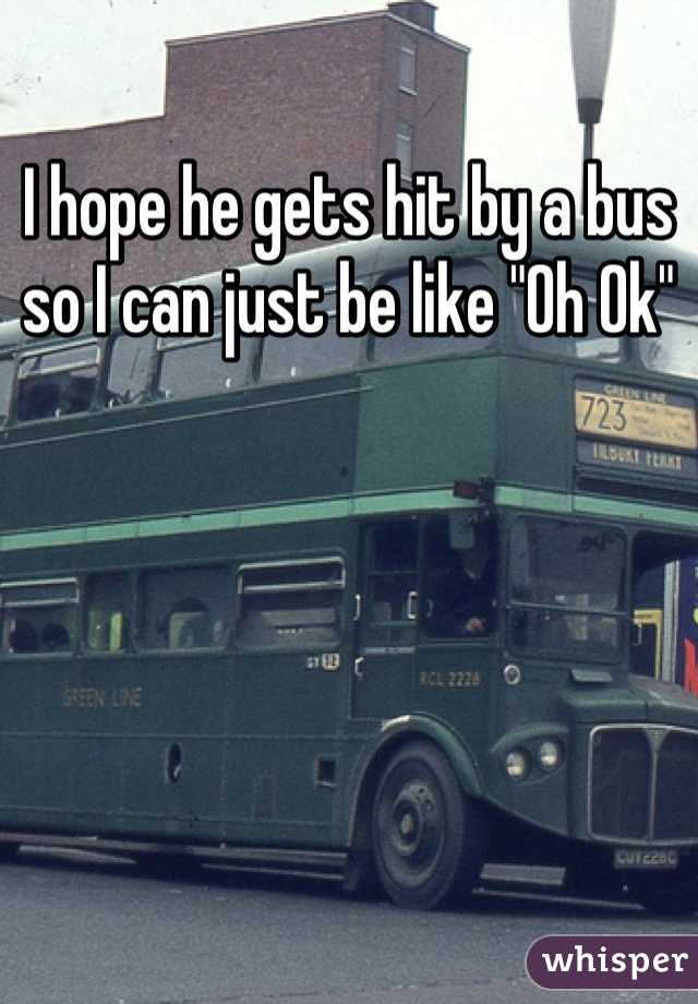 I hope he gets hit by a bus so I can just be like "Oh Ok"