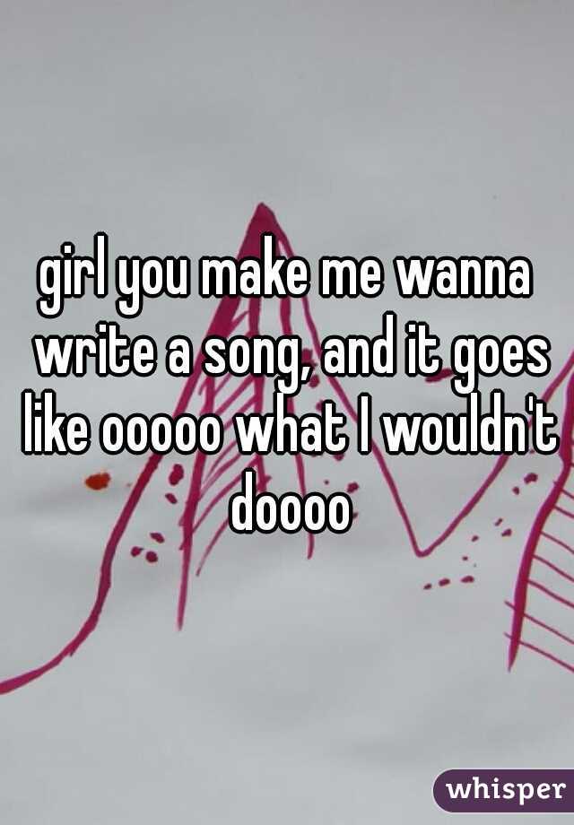 girl you make me wanna write a song, and it goes like ooooo what I wouldn't doooo