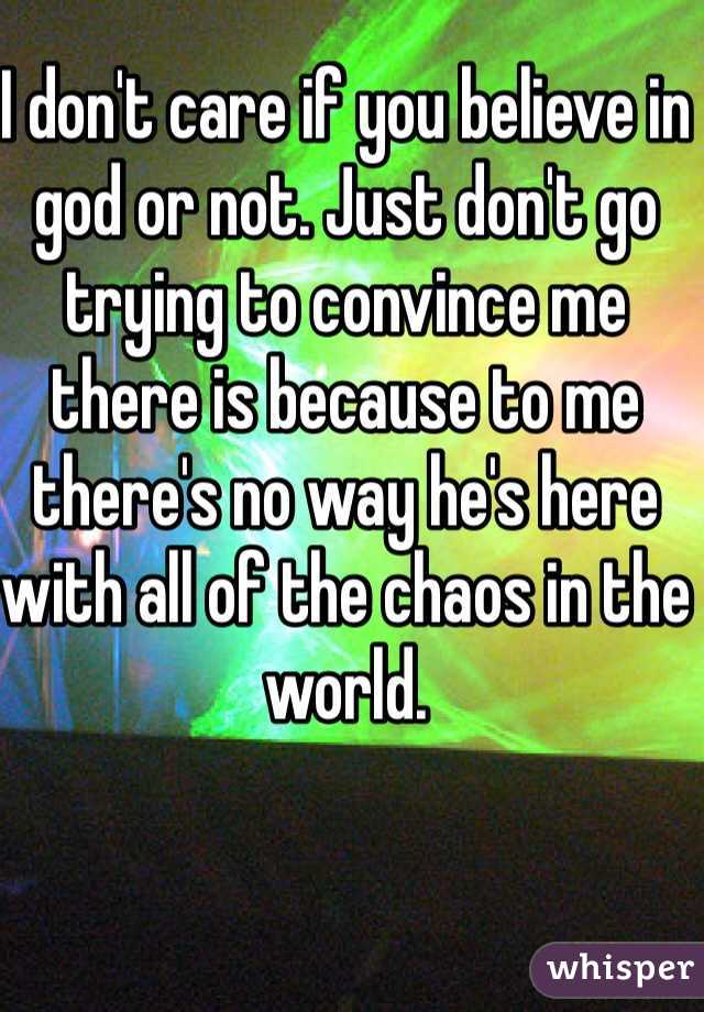 I don't care if you believe in god or not. Just don't go trying to convince me there is because to me there's no way he's here with all of the chaos in the world. 