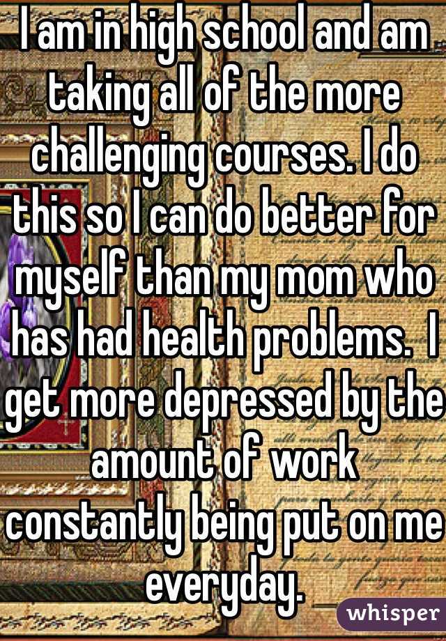 I am in high school and am taking all of the more challenging courses. I do this so I can do better for myself than my mom who has had health problems.  I get more depressed by the amount of work constantly being put on me everyday.