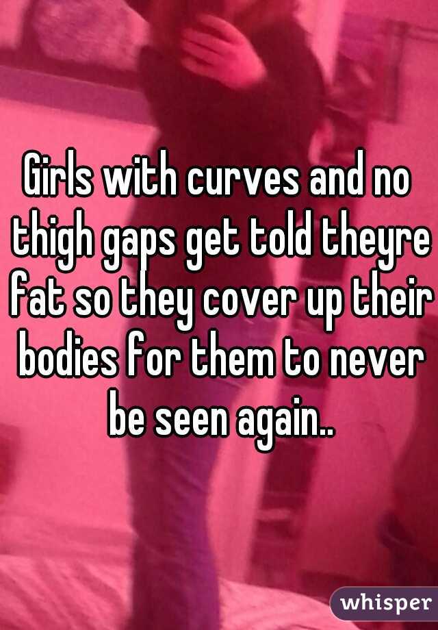 Girls with curves and no thigh gaps get told theyre fat so they cover up their bodies for them to never be seen again..