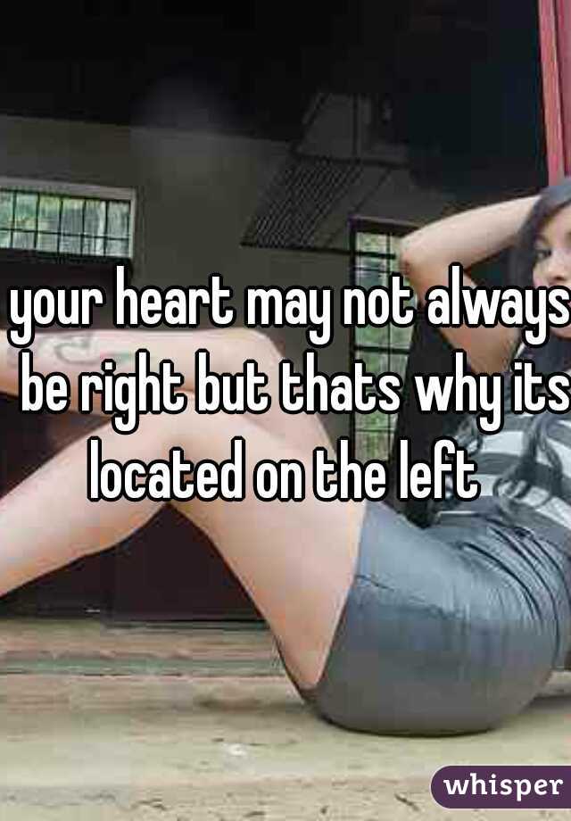 your heart may not always be right but thats why its located on the left  