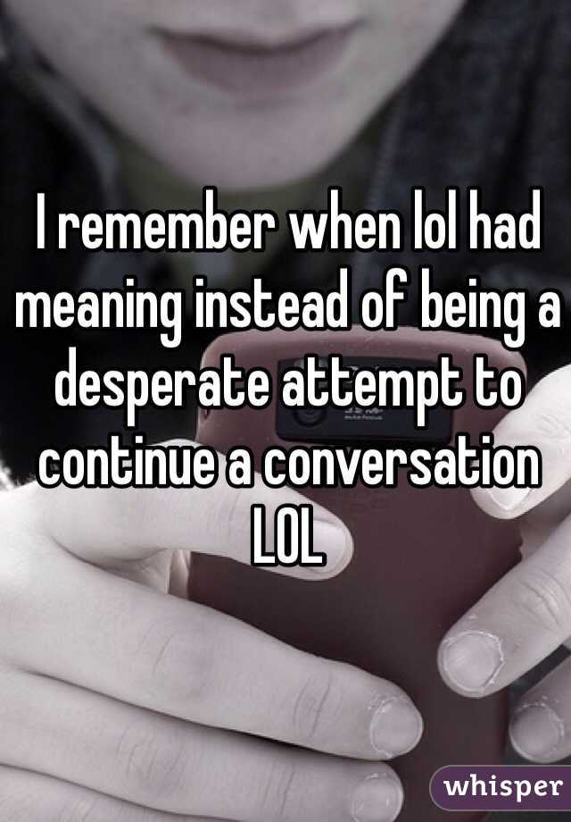 I remember when lol had meaning instead of being a desperate attempt to continue a conversation 
LOL