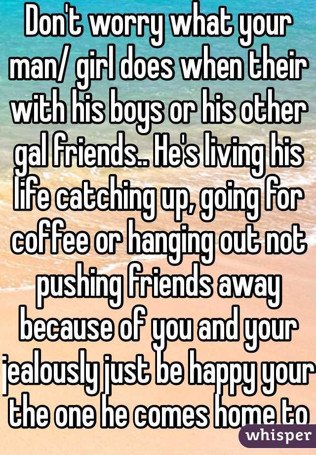 Don't worry what your man/ girl does when their with his boys or his other gal friends.. He's living his life catching up, going for coffee or hanging out not pushing friends away because of you and your jealously just be happy your the one he comes home to at night 