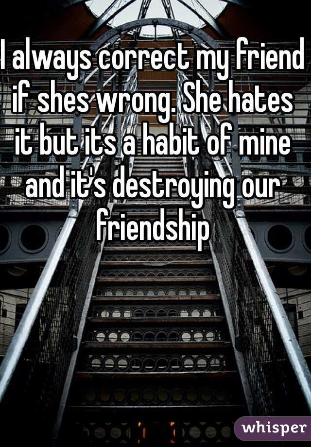 I always correct my friend if shes wrong. She hates it but its a habit of mine and it's destroying our friendship